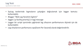Log Testi
Log Yönetimi ve Saldırı Analizi
@BGASecurity
BGA | SOME
• SysLog testlerinde logmalanın çalıştığını doğrulamak için logger komutu
kullanılabilir.
• #logger “BGA Log Yonetimi Egitimi”
• logger [-p facility.priority] [-t tag] message
• Logger bir script içerisinde çağrılarak log cihazının performansını ölçmek için de
kullanılabilir.
• Log cihazlarının performansı eps(Event Per Second) olarak değerlendirilir.
 