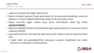 Log Analizi
Log Yönetimi ve Saldırı Analizi
@BGASecurity
BGA | SOME
• Loglama tek başına bir değer ifade etmez.
• Nasıl ki tarladan toplanan hasat işlenmeden bir işe yaramazsa koleksiyon amacı ile
toplanan ve izlenip değerlendirilmeyen loglar da bir şey ifade etmez.
• Birçok kurumda loglar sadece kayıt altına alınmaktadır fakat log analizi
yapılmamaktadır.
• Bilgi Güvenliği(BG) Yönetim Standardında log(iz kaydı) yönetimi ve analizinin önemi
vurgulanmaktadır.
• Log analizi teknik bir işin ötesinde ilgili konuya dair ciddi tecrübe ve düşünme yetisi
ister.
• Hangi saldırı tipi gerçekleştirilmiş sorusunun cevabını bulabilmek için saldırı
kavramını ve detaylarını bilmek gerekir.
 