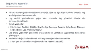 Log Analizi Yazılımları
Log Yönetimi ve Saldırı Analizi
@BGASecurity
BGA | SOME
• Farklı amaçlar için kullanılabilecek onlarca ticari ve açık kaynak kodlu ücretsiz log
analizi yazılımı bulunmaktadır.
• Log analizi yazılımlarının çoğu aynı zamanda log yönetimi işlevini de
gerçekleştirmektedir.
• Örnek yazılımlar:
o File System Auditor, OSSIM, Kiwi Syslog Deamon, Swatch, Infraskope, Manage
Engine Event Log Analyzer, OSSIM
• Log analiz yazılımları genellikle arka planda bir veritabanı uygulaması kullanarak
işlem yapar.
• Yazılımları doğru kullanabilmek için neyi aradığını bilmek önemlidir.
o Saldırıyı nasıl tanımlarsınız (web tabanlı, network tabanlı)
 