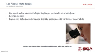 Log Analizi Metodolojisi
Log Yönetimi ve Saldırı Analizi
@BGASecurity
BGA | SOME
• Log analizinde en önemli bileşen log/loglar içerisinde ne arandığının
belirlenmesidir.
• Bunun için daha önce denenmiş, tecrübe edilmiş çeşitli yöntemler denenebilir.
KAYNAK: http://faculty.ist.psu.edu/jjansen/academic/jansen_search_log_analysis.pdf
 
