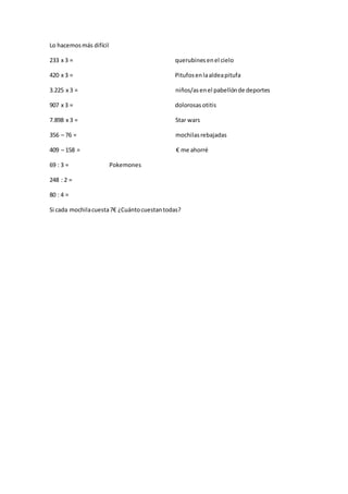 Lo hacemosmás difícil
233 x 3 = querubinesenel cielo
420 x 3 = Pitufosenlaaldeapitufa
3.225 x 3 = niños/asenel pabellónde deportes
907 x 3 = dolorosas otitis
7.898 x 3 = Star wars
356 – 76 = mochilasrebajadas
409 – 158 = € me ahorré
69 : 3 = Pokemones
248 : 2 =
80 : 4 =
Si cada mochilacuesta7€ ¿Cuántocuestantodas?
 