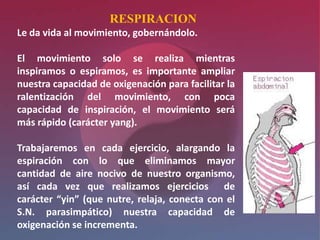 RESPIRACION
Le da vida al movimiento, gobernándolo.

El movimiento solo se realiza mientras
inspiramos o espiramos, es importante ampliar
nuestra capacidad de oxigenación para facilitar la
ralentización del movimiento, con poca
capacidad de inspiración, el movimiento será
más rápido (carácter yang).

Trabajaremos en cada ejercicio, alargando la
espiración con lo que eliminamos mayor
cantidad de aire nocivo de nuestro organismo,
así cada vez que realizamos ejercicios de
carácter “yin” (que nutre, relaja, conecta con el
S.N. parasimpático) nuestra capacidad de
oxigenación se incrementa.
 