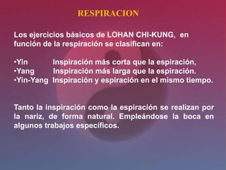 RESPIRACION

Los ejercicios básicos de LOHAN CHI-KUNG, en
función de la respiración se clasifican en:

•Yin      Inspiración más corta que la espiración,
•Yang     Inspiración más larga que la espiración.
•Yin-Yang Inspiración y espiración en el mismo tiempo.


Tanto la inspiración como la espiración se realizan por
la nariz, de forma natural. Empleándose la boca en
algunos trabajos específicos.
 