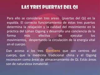Para ello se consideran tres areas (puertas del Qi) en la
espalda. El correcto funcionamiento de estas tres puertas
determina la relajación y la calidad del movimiento en la
práctica del Lohan Qigong y desarrolla una conciencia de la
forma       más      efectiva      de     ejecutar      los
movimientos, despertando la circulación de la energía vital
en el cuerpo.
Dan acceso a los tres Dantiens que son centros del
cuerpo, que la medicina tradicional china y el Qigong
reconocen como áreas de almacenamiento de Qi. Estás áreas
son de naturaleza inmaterial.
 