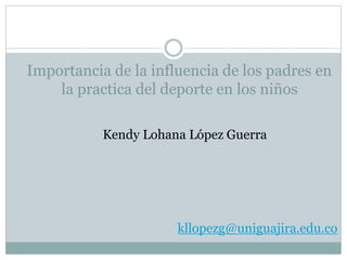 Importancia de la influencia de los padres en
la practica del deporte en los niños
Kendy Lohana López Guerra
kllopezg@uniguajira.edu.co
 