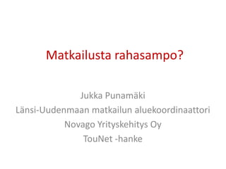 Matkailusta rahasampo?
Jukka Punamäki
Länsi-Uudenmaan matkailun aluekoordinaattori
Novago Yrityskehitys Oy
TouNet -hanke
 