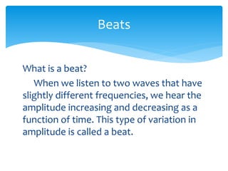 What is a beat?
When we listen to two waves that have
slightly different frequencies, we hear the
amplitude increasing and decreasing as a
function of time. This type of variation in
amplitude is called a beat.
Beats
 