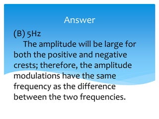 (B) 5Hz
The amplitude will be large for
both the positive and negative
crests; therefore, the amplitude
modulations have the same
frequency as the difference
between the two frequencies.
Answer
 