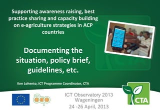 Supporting awareness raising, best
practice sharing and capacity building
on e-agriculture strategies in ACP
countries
Documenting the
situation, policy brief,
guidelines, etc.
Ken Lohento, ICT Programme Coordinator, CTA
ICT Observatory 2013
Wageningen
24 -26 April, 2013
 