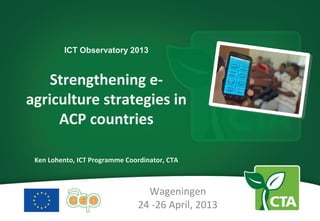 ICT Observatory 2013
Strengthening e-
agriculture strategies in
ACP countries
Ken Lohento, ICT Programme Coordinator, CTA
Wageningen
24 -26 April, 2013
 