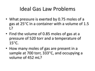 Ideal Gas Law Problems
• What pressure is exerted by 0.75 moles of a
gas at 25C in a container with a volume of 1.5
L?
• Find the volume of 0.85 moles of gas at a
pressure of 520 torr and a temperature of
15C.
• How many moles of gas are present in a
sample at 700 torr, 333C, and occupying a
volume of 452 mL?
 