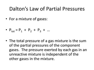 Dalton’s Law of Partial Pressures
• For a mixture of gases:
• Ptot = P1 + P2 + P3 + …
• The total pressure of a gas mixture is the sum
of the partial pressures of the component
gases. The pressure exerted by each gas in an
unreactive mixture is independent of the
other gases in the mixture.
 