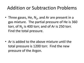 Addition or Subtraction Problems
• Three gases, He, N2, and Ar are present in a
gas mixture. The partial pressure of He is 360
torr, of N2 is 400 torr, and of Ar is 250 torr.
Find the total pressure.
• Ar is added to the above mixture until the
total pressure is 1200 torr. Find the new
pressure of the Argon.
 