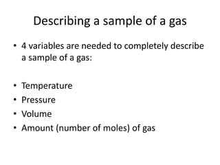 Describing a sample of a gas
• 4 variables are needed to completely describe
a sample of a gas:
• Temperature
• Pressure
• Volume
• Amount (number of moles) of gas
 