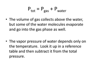 Ptot = Pgas + Pwater
• The volume of gas collects above the water,
but some of the water molecules evaporate
and go into the gas phase as well.
• The vapor pressure of water depends only on
the temperature. Look it up in a reference
table and then subtract it from the total
pressure.
 