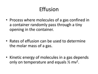 Effusion
• Process where molecules of a gas confined in
a container randomly pass through a tiny
opening in the container.
• Rates of effusion can be used to determine
the molar mass of a gas.
• Kinetic energy of molecules in a gas depends
only on temperature and equals ½ mv2.
 