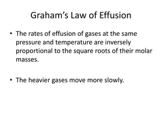Graham’s Law of Effusion
• The rates of effusion of gases at the same
pressure and temperature are inversely
proportional to the square roots of their molar
masses.
• The heavier gases move more slowly.
 