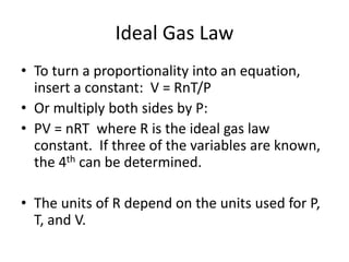 Ideal Gas Law
• To turn a proportionality into an equation,
insert a constant: V = RnT/P
• Or multiply both sides by P:
• PV = nRT where R is the ideal gas law
constant. If three of the variables are known,
the 4th can be determined.
• The units of R depend on the units used for P,
T, and V.
 