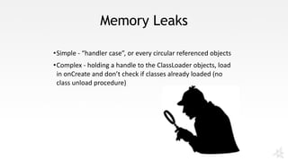 Memory Leaks
•Simple	- “handler	case”,	or	every	circular	referenced	objects
•Complex	- holding	a	handle	to	the	ClassLoader objects,	load	
in	onCreate and	don’t	check	if	classes	already	loaded	(no	
class	unload	procedure)
 