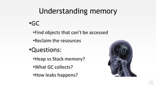 Understanding memory
•GC
•Find	objects	that	can’t	be	accessed	
•Reclaim	the	resources
•Questions:
•Heap	vs	Stack	memory?
•What	GC	collects?
•How	leaks	happens?
 