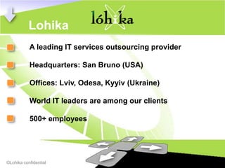 Lohika
           A leading IT services outsourcing provider

           Headquarters: San Bruno (USA)

           Offices: Lviv, Odesa, Kyyiv (Ukraine)

           World IT leaders are among our clients

           500+ employees




©Lohika confidential
 