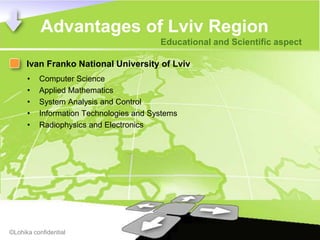 Advantages of Lviv Region
                                         Educational and Scientific aspect

      Ivan Franko National University of Lviv
      •   Computer Science
      •   Applied Mathematics
      •   System Analysis and Control
      •   Information Technologies and Systems
      •   Radiophysics and Electronics




©Lohika confidential
 