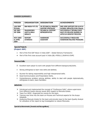 CAREER SUMMARY:-


PERIOD         ORGANISATION          DESIGNATION                ACHIEVEMENTS

JAN 2009       IBM INDIA PVT LTD     SR-TECHNICAL/REMOTE        END USER SUPPORT FOR AVAYA
Till Date                            SUPPORT SPECIALIST         GLOBAL SERVICES/SVM Clients.
SEP 2007       TRANSWORKS            TECHNICAL SUPPORT          SUCCESSFULLY TROUBLE SHOT
SEP 2008       ADITYA BIRLA          REPRESENTATIVE             MAC/OS RELATED QUERIES IN
               MINACS                                           APPLE US DESKTOP PROCESS.

NOV 2003       TEXPORT               HARDWARE                   SUCCESSFULLY RESOLVED
to APRIL       OVERSEAS              ASSISTANT                  HARDWARE RELATED PROBLEMS
2004


Special Projects:
(Project: GDF)

   •    Part of the first GDF Wave in India (GDF – Global Delivery Framework)
   •    Part of the first cross account pool in India:(BL1-POOL1) (AVAYA & SVM)



Personal Skills:

       Excellent team player to work with people from different backgrounds/skills.

       Strong willingness to learn new skills and abilities.

       Acumen for taking responsibility and high interpersonal skills.
       Good Communication and Presentation Skills.
       Comprehensive problem solving abilities, ability to deal with people diplomatically,
        willingness to learn, team facilitator.


INITIATIVES:

       Introduced and implemented the concept of “Conference Calls”, where supervisors
        from different towers discuss issues With respect to Misroute tickets.
       Team Fun SPOC: Organized fun events for the team.
       Training new hires into the team on Process and Technical aspects for the Avaya
        Helpdesk.
       Analyzing Misroute tickets for the team and provide input to the team Quality Analyst
        for utilization of the report to log Investigation to reduce Misroutes.


Special achievements: (Awards and Recognitions)
 