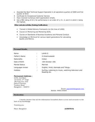 •   Awarded the Best Technical Support Specialist in all operations quarters of 2009 and first
    quarter of 2010
•   Certificate for Exceptional Customer Service.
•   Have received numerous client appreciation emails.
•   Got a PBC rating of (2+) for performance in an order of 1, 2+, 2, and 3 in which 1 being
    the highest.

Other curricular activities: (Training/Certifications)

    •   Trained in Global Delivery Framework (on the lines of LEAN)
    •   Course on Mentoring and Mentoring Skills.
    •   Course on Standards of Business Excellence and Personal Conduct.
    •   Knowledge on MS Excel for various report generations for calculating
        Quality and Metrics.




Personal Details:

Name                               :        Lohith.S
Father's Name                      :         H.Sreenivasaiah
Nationality                        :        Indian
Date of Birth                      :         15th October 1981
Marital Status                     :         Married
Languages known                     :        English, Hindi, Kannada and Telugu.
Hobbies                             :       Surfing, Listening to music, watching television and
                                            Reading etc.

Permanent Address :
#239, 2nd Main
1st Cross, 2nd stage
 M.S Lay-out, near
Parle-G Factory,
Tumkur Road
Bangalore – 560073
                                                                     Email: papulohith@gmail.com
                                                         Mobile: 9900130669

Declaration:

        I hereby declare that all the information furnished above is true and accurate to the
best of my knowledge.

Thanking you

Place: Bangalore                                                         (LOHITH.S)
 