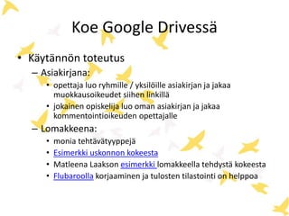 Koe Google Drivessä 
• Käytännön toteutus 
– Asiakirjana: 
• opettaja luo ryhmille / yksilöille asiakirjan ja jakaa 
muokkausoikeudet siihen linkillä 
• jokainen opiskelija luo oman asiakirjan ja jakaa 
kommentointioikeuden opettajalle 
– Lomakkeena: 
• monia tehtävätyyppejä 
• Esimerkki uskonnon kokeesta 
• Matleena Laakson esimerkki lomakkeella tehdystä kokeesta 
• Flubaroolla korjaaminen ja tulosten tilastointi on helppoa 
 