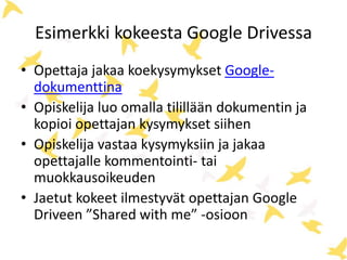 Esimerkki kokeesta Google Drivessa 
• Opettaja jakaa koekysymykset Google-dokumenttina 
• Opiskelija luo omalla tilillään dokumentin ja 
kopioi opettajan kysymykset siihen 
• Opiskelija vastaa kysymyksiin ja jakaa 
opettajalle kommentointi- tai 
muokkausoikeuden 
• Jaetut kokeet ilmestyvät opettajan Google 
Driveen ”Shared with me” -osioon 
 