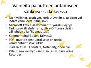 Välineitä palautteen antamiseen 
sähköisessä kokeessa 
• Monivalinnat, testit ym. korjautuvat itse, tulokset voi 
ladata esim. excel-taulukoksi 
• Microsoft Officessa kommenttityökalu (löytyy 
Tarkistus-välilehden alta, Libre Officessa Lisää-välilehden 
alla ”huomautus”) 
• Kommentointi Google Drivessä 
• PDF- muotoiseen tuotokseen on useita 
kommentointisovelluksia 
• iPadilla esim. iAnnotate, Notability, Showbie 
• Palautteen voi myös äänittää (esim. Easy Voice 
Recorder) 
 