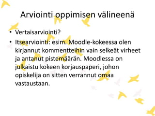 Arviointi oppimisen välineenä 
• Vertaisarviointi? 
• Itsearviointi: esim. Moodle-kokeessa olen 
kirjannut kommentteihin vain selkeät virheet 
ja antanut pistemäärän. Moodlessa on 
julkaistu kokeen korjauspaperi, johon 
opiskelija on sitten verrannut omaa 
vastaustaan. 
 