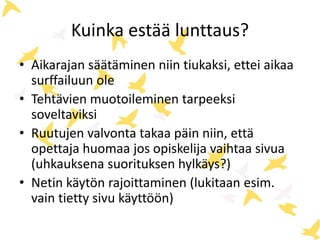 Kuinka estää lunttaus? 
• Aikarajan säätäminen niin tiukaksi, ettei aikaa 
surffailuun ole 
• Tehtävien muotoileminen tarpeeksi 
soveltaviksi 
• Ruutujen valvonta takaa päin niin, että 
opettaja huomaa jos opiskelija vaihtaa sivua 
(uhkauksena suorituksen hylkäys?) 
• Netin käytön rajoittaminen (lukitaan esim. 
vain tietty sivu käyttöön) 
 