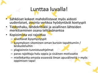 Lunttaa luvalla! 
• Sähköiset kokeet mahdollistavat myös aidosti 
uudenlaiset, avointa verkkoa hyödyntävät koetyypit 
• Tiedonhaku, lähdekritiikki ja asiallinen lähteiden 
merkitseminen osana tehtävänantoa 
• Kopioimista voi rajoittaa 
– soveltavat kysymystyypit 
– kysymyksen sitominen oman kurssin tapahtumiin / 
keskusteluihin 
– plagioinnin tunnistusohjelmat 
– paras rajoittaja halu oppia ja sisäinen motivaatio 
– miellekartta omasta esseestä ilman apuvälineitä > myös 
oppimisen tapa! 
 