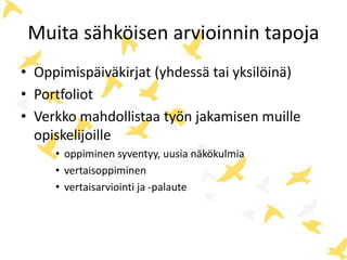 Muita sähköisen arvioinnin tapoja 
• Oppimispäiväkirjat (yhdessä tai yksilöinä) 
• Portfoliot 
• Verkko mahdollistaa työn jakamisen muille 
opiskelijoille 
• oppiminen syventyy, uusia näkökulmia 
• vertaisoppiminen 
• vertaisarviointi ja -palaute 
 