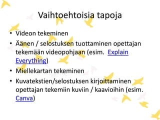 Vaihtoehtoisia tapoja 
• Videon tekeminen 
• Äänen / selostuksen tuottaminen opettajan 
tekemään videopohjaan (esim. Explain 
Everything) 
• Miellekartan tekeminen 
• Kuvatekstien/selostuksen kirjoittaminen 
opettajan tekemiin kuviin / kaavioihin (esim. 
Canva) 
 