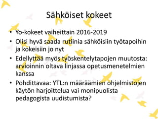 Sähköiset kokeet 
• Yo-kokeet vaiheittain 2016-2019 
• Olisi hyvä saada rutiinia sähköisiin työtapoihin 
ja kokeisiin jo nyt 
• Edellyttää myös työskentelytapojen muutosta: 
arvioinnin oltava linjassa opetusmenetelmien 
kanssa 
• Pohdittavaa: YTL:n määräämien ohjelmistojen 
käytön harjoittelua vai monipuolista 
pedagogista uudistumista? 
 