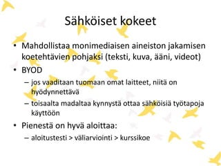 Sähköiset kokeet 
• Mahdollistaa monimediaisen aineiston jakamisen 
koetehtävien pohjaksi (teksti, kuva, ääni, videot) 
• BYOD 
– jos vaaditaan tuomaan omat laitteet, niitä on 
hyödynnettävä 
– toisaalta madaltaa kynnystä ottaa sähköisiä työtapoja 
käyttöön 
• Pienestä on hyvä aloittaa: 
– aloitustesti > väliarviointi > kurssikoe 
 