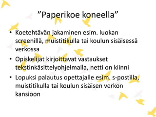”Paperikoe koneella” 
• Koetehtävän jakaminen esim. luokan 
screenillä, muistitikulla tai koulun sisäisessä 
verkossa 
• Opiskelijat kirjoittavat vastaukset 
tekstinkäsittelyohjelmalla, netti on kiinni 
• Lopuksi palautus opettajalle esim. s-postilla, 
muistitikulla tai koulun sisäisen verkon 
kansioon 
 