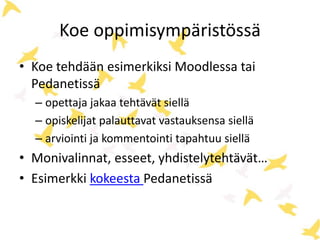 Koe oppimisympäristössä 
• Koe tehdään esimerkiksi Moodlessa tai 
Pedanetissä 
– opettaja jakaa tehtävät siellä 
– opiskelijat palauttavat vastauksensa siellä 
– arviointi ja kommentointi tapahtuu siellä 
• Monivalinnat, esseet, yhdistelytehtävät… 
• Esimerkki kokeesta Pedanetissä 
 