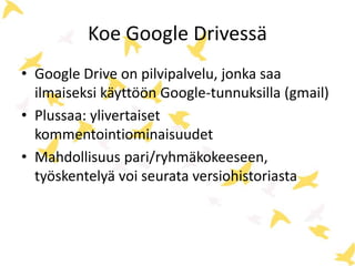 Koe Google Drivessä 
• Google Drive on pilvipalvelu, jonka saa 
ilmaiseksi käyttöön Google-tunnuksilla (gmail) 
• Plussaa: ylivertaiset 
kommentointiominaisuudet 
• Mahdollisuus pari/ryhmäkokeeseen, 
työskentelyä voi seurata versiohistoriasta 
 