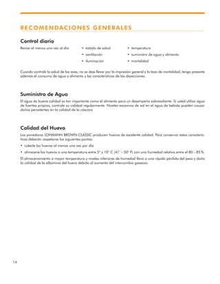 14
RECOMENDACIONES GENERALES
Control diario
Revise al menos una vez al día: • estado de salud • temperatura
• ventilación • suministro de agua y alimento
• iluminación • mortalidad
Cuando controle la salud de las aves, no se deje llevar por la impresión general y la tasa de mortalidad, tenga presente
además el consumo de agua y alimento y las características de las deyecciones.
Suministro de Agua
El agua de buena calidad es tan importante como el alimento para un desempeño sobresaliente. Si usted utiliza agua
de fuentes propias, controle su calidad regularmente. Niveles excesivos de sal en el agua de bebida pueden causar
daños persistentes en la calidad de la cáscara.
Calidad del Huevo
Las ponedoras LOHMANN BROWN-CLASSIC producen huevos de excelente calidad. Para conservar estas caracterís-
ticas deberán respetarse los siguientes puntos:
• colecte los huevos al menos una vez por día
• almacene los huevos a una temperatura entre 5° y 10° C (41° - 50° F) con una humedad relativa entre el 80 - 85 %.
El almacenamiento a mayor temperatura y niveles inferiores de humedad lleva a una rápida pérdida del peso y daña
la calidad de la albúmina del huevo debido al aumento del intercambio gaseoso.
 