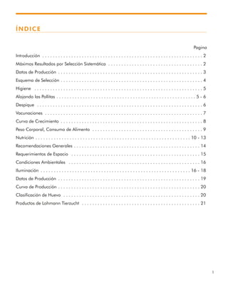 1
ÍNDICE
Pagina
Introducción . . . . . . . . . . . . . . . . . . . . . . . . . . . . . . . . . . . . . . . . . . . . . . . . . . . . . . . . . . . . . 2
Máximos Resultados por Selección Sistemática . . . . . . . . . . . . . . . . . . . . . . . . . . . . . . . . . . . . 2
Datos de Producción . . . . . . . . . . . . . . . . . . . . . . . . . . . . . . . . . . . . . . . . . . . . . . . . . . . . . . . 3
Esquema de Selección . . . . . . . . . . . . . . . . . . . . . . . . . . . . . . . . . . . . . . . . . . . . . . . . . . . . . . 4
Higiene . . . . . . . . . . . . . . . . . . . . . . . . . . . . . . . . . . . . . . . . . . . . . . . . . . . . . . . . . . . . . . . . 5
Alojando las Pollitas . . . . . . . . . . . . . . . . . . . . . . . . . . . . . . . . . . . . . . . . . . . . . . . . . . . . . 5 - 6
Despique . . . . . . . . . . . . . . . . . . . . . . . . . . . . . . . . . . . . . . . . . . . . . . . . . . . . . . . . . . . . . . . 6
Vacunaciones . . . . . . . . . . . . . . . . . . . . . . . . . . . . . . . . . . . . . . . . . . . . . . . . . . . . . . . . . . . . 7
Curva de Crecimiento . . . . . . . . . . . . . . . . . . . . . . . . . . . . . . . . . . . . . . . . . . . . . . . . . . . . . . 8
Peso Corporal, Consumo de Alimento . . . . . . . . . . . . . . . . . . . . . . . . . . . . . . . . . . . . . . . . . . 9
Nutrición . . . . . . . . . . . . . . . . . . . . . . . . . . . . . . . . . . . . . . . . . . . . . . . . . . . . . . . . . . . 10 - 13
Recomendaciones Generales . . . . . . . . . . . . . . . . . . . . . . . . . . . . . . . . . . . . . . . . . . . . . . . . 14
Requerimientos de Espacio . . . . . . . . . . . . . . . . . . . . . . . . . . . . . . . . . . . . . . . . . . . . . . . . . 15
Condiciones Ambientales . . . . . . . . . . . . . . . . . . . . . . . . . . . . . . . . . . . . . . . . . . . . . . . . . . 16
Iluminación . . . . . . . . . . . . . . . . . . . . . . . . . . . . . . . . . . . . . . . . . . . . . . . . . . . . . . . . . 16 - 18
Datos de Producción . . . . . . . . . . . . . . . . . . . . . . . . . . . . . . . . . . . . . . . . . . . . . . . . . . . . . . 19
Curva de Producción . . . . . . . . . . . . . . . . . . . . . . . . . . . . . . . . . . . . . . . . . . . . . . . . . . . . . . 20
Clasificación de Huevo . . . . . . . . . . . . . . . . . . . . . . . . . . . . . . . . . . . . . . . . . . . . . . . . . . . . 20
Productos de Lohmann Tierzucht . . . . . . . . . . . . . . . . . . . . . . . . . . . . . . . . . . . . . . . . . . . . . 21
 