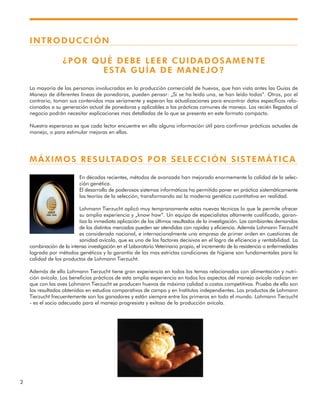 2
INTRODUCCIÓN
¿POR QUÉ DEBE LEER CUIDADOSAMENTE
ESTA GUÍA DE MANEJO?
La mayoría de las personas involucradas en la producción comerciald de huevos, que han visto antes las Guías de
Manejo de diferentes líneas de ponedoras, pueden pensar: „Si se ha leído una, se han leído todas“. Otros, por el
contrario, toman sus contenidos mas seriamente y esperan las actualizaciones para encontrar datos específicos rela-
cionados a su generación actual de ponedoras y aplicables a las prácticas comunes de manejo. Los recién llegados al
negocio podrán necesitar explicaciones mas detalladas de lo que se presenta en este formato compacto.
Nuestra esperanza es que cada lector encuentre en ella alguna información útil para confirmar prácticas actuales de
manejo, o para estimular mejoras en ellas.
MÁXIMOS RESULTADOS POR SELECCIÓN SISTEMÁTICA
En décadas recientes, métodos de avanzada han mejorado enormemente la calidad de la selec-
ción genética.
El desarrollo de poderosos sistemas informáticos ha permitido poner en práctica sistemáticamente
las teorías de la selección, transformando así la moderna genética cuantitativa en realidad.
Lohmann Tierzucht aplicó muy tempranamente estas nuevas técnicas lo que le permite ofrecer
su amplia experiencia y „know how“. Un equipo de especialistas altamente cualificado, garan-
tiza la inmediata aplicación de los últimos resultados de la investigación. Las cambiantes demandas
de los distintos mercados pueden ser atendidas con rapidez y eficiencia. Además Lohmann Tierzucht
es considerada nacional, e internacionalmente una empresa de primer orden en cuestiones de
sanidad avícola, que es uno de los factores decisivos en el logro de eficiencia y rentabilidad. La
combinación de la intensa investigación en el Laboratorio Veterinario propio, el incremento de la resistencia a enfermedades
lograda por métodos genéticos y la garantía de las mas estrictas condiciones de higiene son fundamentales para la
calidad de los productos de Lohmann Tierzucht.
Además de ello Lohmann Tierzucht tiene gran experiencia en todos los temas relacionados con alimentación y nutri-
ción avícola. Los beneficios prácticos de esta amplia experiencia en todos los aspectos del manejo avícola radican en
que con las aves Lohmann Tierzucht se producen huevos de máxima calidad a costos competitivos. Prueba de ello son
los resultados obtenidos en estudios comparativos de campo y en Institutos independientes. Los productos de Lohmann
Tierzucht frecuentemente son los ganadores y están siempre entre los primeros en todo el mundo. Lohmann Tierzucht
- es el socio adecuado para el manejo progresista y exitoso de la producción avícola.
 