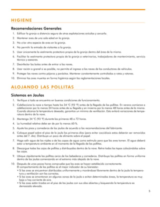 5
HIGIENE
Recomendaciones Generales
1. Edificar la granja a distancia segura de otras explotaciones avícolas y cercarla.
2. Mantener aves de una sola edad en la granja.
3. No criar otra especie de aves en la granja.
4. No permitir la entrada de visitantes a la granja.
5. Usar únicamente la vestimenta protectora propia de la granja dentro del área de la misma.
6. Facilitar la vestimenta protectora propia de la granja a veterinarios, trabajadores de mantenimiento, servicio
técnico y asesores.
7. Desinfectar las botas antes de entrar a las naves.
8. Usar ración a granel si es posible, no permita el ingreso a las naves de los conductores de vehículos.
9. Proteger las naves contra pájaros y parásitos. Mantener constantemente controlados a ratas y ratones.
10. Eliminar las aves muertas en forma higiénica según las reglamentaciones locales.
ALOJANDO LAS POLLITAS
Sistemas en Jaulas
1. Verifique si todo se encuentra en buenas condiciones de funcionamiento.
2. Calefaccione la nave a tiempo hasta los 34 °C (93 °F) antes de la llegada de las pollitas. En verano comience a
calefaccionar por lo menos 24 horas antes de su llegada y en invierno por lo menos 48 horas antes de la misma.
Cuando alcance la temperatura deseada, garantice un mínimo de ventilación. Esto evitará variaciones de tempe-
ratura dentro de la nave.
3. Mantenga 34 °C (93 °F) durante las primeras 48 a 72 horas.
4. La humedad relativa debe ser de por lo menos 60 %.
5. Ajuste los pisos y comederos de las jaulas de acuerdo a las recomendaciones del fabricante.
6. Coloque papel sobre el piso de la jaula los primeros días (para evitar coccidiosis estos deberán ser removidos
antes del 7. día). Distribuya un poco de alimento sobre el papel.
7. Haga salir agua de los niples o de las copas de agua como estímulo para que las aves tomen. El agua deberá
estar a temperatura ambiente en el momento de la llegada de las pollitas.
8. Descargue todas las cajas de pollitas y distribuyalas dentro de la nave. Retire todas las tapas colocándolas sobre
las cajas.
9. Ubique rápidamente las pollitas cerca de los bebederos y comederos. Distribuya las pollitas en forma uniforme
dentro de las jaulas comenzando en el extremo más alejado de la nave.
10. Después de unas pocas horas compruebe que las aves se hayan establecido correctamente.
El comportamiento de las pollitas es el mejor indicador de su bienestar:
• Si las aves se encuentran distribuidas uniformemente y moviéndose libremente dentro de la jaula la tempera-
tura y ventilación son las correctas.
• Si las aves se amontonan en algunas zonas de la jaula o evitan determinadas áreas, la temperatura es muy
baja o hay corriente de aire.
• Si las aves están tiradas en el piso de las jaulas con sus alas abiertas y boqueando la temperatura es
demasiado elevada.
 