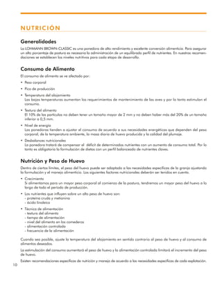 10
NUTRICIÓN
Generalidades
La LOHMANN BROWN-CLASSIC es una ponedora de alto rendimiento y excelente conversión alimenticia. Para asegurar
un alto porcentaje de postura es necesaria la administración de un equilibrado perfil de nutrientes. En nuestras recomen-
daciones se establecen los niveles nutritivos para cada etapa de desarrollo.
Consumo de Alimento
El consumo de alimento se ve afectado por:
• Peso corporal
• Pico de producción
• Temperatura del alojamiento
Las bajas temperaturas aumentan los requerimientos de mantenimiento de las aves y por lo tanto estimulan el
consumo.
• Textura del alimento
El 10% de las partículas no deben tener un tamaño mayor de 2 mm y no deben haber más del 20% de un tamaño
inferior a 0,5 mm.
• Nivel de energía
Las ponedoras tienden a ajustar el consumo de acuerdo a sus necesidades energéticas que dependen del peso
corporal, de la temperatura ambiente, la masa diaria de huevo producida y la calidad del plumaje.
• Desbalances nutricionales
La ponedora tratará de compensar el déficit de determinados nutrientes con un aumento de consumo total. Por lo
tanto es obligatoria la formulación de dietas con un perfil balanceado de nutrientes claves.
Nutrición y Peso de Huevo
Dentro de ciertos límites, el peso del huevo puede ser adaptado a las necesidades específicas de la granja ajustando
la formulación y el manejo alimenticio. Los siguientes factores nutricionales deberán ser tenidos en cuenta.
• Crecimiento
Si alimentamos para un mayor peso corporal al comienzo de la postura, tendremos un mayor peso del huevo a lo
largo de todo el período de producción.
• Los nutrientes que influyen sobre un alto peso de huevo son:
- proteína cruda y metionina
- ácido linoleico
• Técnica de alimentación
- textura del alimento
- tiempo de alimentación
- nivel del alimento en los comederos
- alimentación controlada
- frecuencia de la alimentación
Cuando sea posible, ajuste la temperatura del alojamiento en sentido contrario al peso de huevo y al consumo de
alimentos deseados.
La estimulación del consumo aumentará el peso de huevo y la alimentación controlada limitará el incremento del peso
de huevo.
Existen recomendaciones específicas de nutrición y manejo de acuerdo a las necesidades específicas de cada explotación.
 