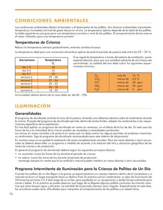 16
CONDICIONES AMBIENTALES
Las condiciones ambientales afectan el bienestar y el desempeño de las pollitas. Son factores ambientales importantes:
temperatura, humedad y el nivel de gases tóxicos en el aire. La temperatura óptima depende de la edad de las pollitas.
La tabla siguiente es una guía para una temperatura correcta a nivel de las pollitas. El comportamiento de las aves es
el mejor indicador para una temperatura correcta!
Temperaturas de Crianza
Reducir la temperatura siempre gradualmente, evitando cambios bruscos.
La temperatura ideal para una conversión alimenticia óptima durante el período de postura está entre los 22° - 24° C.
Si se regula la temperatura a través del sistema de ventilación, poner
especial atención para que una cantidad suficiente de aire fresco sea
suministrado. La calidad del aire debe cubrir los siguientes requer-
imientos mínimos.:
La humedad relativa dentro de la nave debe ser del 60 - 70%.
ILUMINACIÓN
Generalidades
El programa de alumbrado controla el inicio de la postura, teniendo una influencia decisiva sobre el rendimiento durante
la misma. El ajuste del programa de alumbrado permite, dentro de ciertos límites, adaptar los rendimientos a los requer-
imientos específicos de la explotación.
Es mas fácil aplicar un programa de alumbrado en naves sin ventanas, sin el efecto de la luz de día. En este caso las
horas de luz y la intensidad de la misma pueden ser ajustadas a necesidades cambiantes.
La crianza en naves cerradas y la postura en naves que no dejan entrar luz alguna permiten al productor maximizar
su rendimiento. Siga el programa de alumbrado recomendado para este sistema de alojamiento.
En muchos casos no es posible la realización de naves completamente cerradas. Para las naves abiertas o semi oscure-
cidas se deberá desarrollar un programa a medida de acuerdo a la estación del año y ubicación geográfica de las
naves de crianza y de producción.
En general el programa de alumbrado deberá seguir los siguientes principios básicos:
• no aumentar nunca las horas de luz durante el período de crianza
• no reducir nunca las horas de luz durante el período de producción
mantenga siempre en mente que la luz artificial y natural pueden interferir en naves abiertas o semi oscurecidas.
Programa Intermitente de Iluminación para la Crianza de Pollitas de Un Día
Cuando las pollitas de un día llegan a la granja ya experimentaron un manejo intensivo dentro de la incubadora y a
menudo tuvieron un largo transporte hacia su destino final. Es práctica común implementar un plan de iluminación de
24 horas los primeros 2 ó 3 días luego de su arribo, para ayudarlas en su recuperación y darles tiempo suficiente para
comer y beber. En la práctica se puede observar que luego de su llegada algunas pollitas continúan durmiendo mien-
tras que otras buscan agua y alimento. La actvidad de la parvada siempre será irregular. Especialmente en esta fase,
los avicultores suelen tener dificultades para interpretar el comportamiento de las pollitas y su estado físico.
día/semana Temperatura
°C
O2 más de 16 %
CO2 menos de 0,3 %
CO menos de 40 ppm
NH3 menos de 20 ppm
H2S menos de 5 ppm
día 1-2 34
día 3-4 32
día 5-7 30
semana 2 29 - 28
semana 3 27 - 26
semana 4 24 - 22
semana 5 20 - 18
semana 6 18 - 20
 