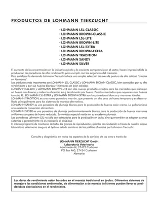 PRODUCTOS DE LOHMANN TIERZUCHT
· LOHMANN LSL-CLASSIC
· LOHMANN BROWN-CLASSIC
· LOHMANN LSL-LITE
· LOHMANN BROWN-LITE
· LOHMANN LSL-EXTRA
· LOHMANN BROWN-EXTRA
· LOHMANN TRADITION
· LOHMANN SANDY
· LOHMANN SILVER
El aumento de la concentración en la industria avícola y la creciente competencia en el sector, hacen imprescindible la
producción de ponedoras de alto rendimiento para cumplir con las exigencias del mercado.
Para satisfacer la demanda Lohmann Tierzucht ofrece una amplia selección de aves de postura de alta calidad "criadas
en Alemania".
Los productos más importantes son LOHMANN LSL-CLASSIC y LOHMANN BROWN-CLASSIC, bien conocidos por su alto
rendimiento y por sus huevos blancos y marrones de gran calidad.
LOHMANN LSL-LITE y LOHMANN BROWN-LITE son dos nuevos productos criados para los mercados que prefieren
un huevo mas liviano y miden la eficiencia en g de alimento por huevo. Para los mercados que requieren mas huevos
tamaño XL, LOHMANN LSL-EXTRA y LOHMANN BROWN-EXTRA son las ponedoras blancas y marrones ideales.
LOHMANN TRADITION, es una nueva ponedora marrón, que presenta un alto peso de huevo temprano y es desarro-
llada principalmente para los sistemas de manejo alternativos.
LOHMANN SANDY es una ponedora de plumaje blanco para la producción de huevos color crema. La pollona tiene
una excelente conversión alimenticia.
LOHMANN SILVER es una ponedora de plumaje predominantemente blanco para la producción de huevos marrones
uniformes con peso de huevo reducido. Su ventaja especial reside en su excelente plumaje.
Las ponedoras Lohmann LSL no sólo son adecuadas para la producción en jaula, sino que también se adaptan a otros
sistemas y generalmente no es necesario el despique
El intenso programa de monitoreo de todas las granjas de reproducción y plantas de incubación a través de nuestro propio
laboratorio veterinario asegura el óptimo estado sanitario de las pollitas ofrecidas por Lohmann Tierzucht.
Consulta y diagnóstico en todos los aspectos de la sanidad de las aves a través de:
LOHMANN TIERZUCHT GmbH
Laboratorio Veterinario
Abschnede 64, 27472 Cuxhaven
P.O.Box 460, 27454 Cuxhaven
Alemania
Los datos de rendimiento están basados en el manejo tradicional en jaulas. Diferentes sistemas de
manejo o las condiciones ambientales, de alimentación o de manejo deficientes pueden llevar a consi-
derables desviaciones en el rendimiento.
 