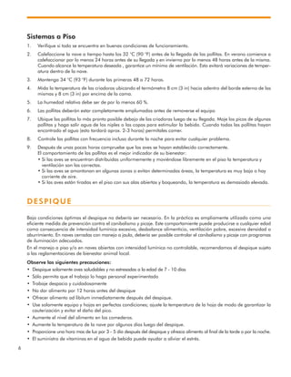 6
Sistemas a Piso
1. Verifique si todo se encuentra en buenas condiciones de funcionamiento.
2. Calefaccione la nave a tiempo hasta los 32 °C (90 °F) antes de la llegada de las pollitas. En verano comience a
calefaccionar por lo menos 24 horas antes de su llegada y en invierno por lo menos 48 horas antes de la misma.
Cuando alcance la temperatura deseada , garantice un mínimo de ventilación. Esto evitará variaciones de temper-
atura dentro de la nave.
3. Mantenga 34 °C (93 °F) durante las primeras 48 a 72 horas.
4. Mida la temperatura de las criadoras ubicando el termómetro 8 cm (3 in) hacia adentro del borde externo de las
mismas y 8 cm (3 in) por encima de la cama.
5. La humedad relativa debe ser de por lo menos 60 %.
6. Las pollitas deberán estar completamente emplumadas antes de removerse el equipo
7. Ubique las pollitas lo más pronto posible debajo de las criadoras luego de su llegada. Moje los picos de algunas
pollitas y haga salir agua de los niples o las copas para estimular la bebida. Cuando todas las pollitas hayan
encontrado el agua (esto tardará aprox. 2-3 horas) permítales comer.
8. Controle las pollitas con frecuencia incluso durante la noche para evitar cualquier problema.
9. Después de unas pocas horas compruebe que las aves se hayan establecido correctamente.
El comportamiento de las pollitas es el mejor indicador de su bienestar:
• Si las aves se encuentran distribuidas uniformemente y moviéndose libremente en el piso la temperatura y
ventilación son las correctas.
• Si las aves se amontonan en algunas zonas o evitan determinadas áreas, la temperatura es muy baja o hay
corriente de aire.
• Si las aves están tiradas en el piso con sus alas abiertas y boqueando, la temperatura es demasiado elevada.
DESPIQUE
Bajo condiciones óptimas el despique no debería ser necesario. En la práctica es ampliamente utilizado como una
eficiente medida de prevención contra el canibalismo y picaje. Este comportamiente puede producirse a cualquier edad
como consecuencia de intensidad lumínica excesiva, desbalance alimenticio, ventilación pobre, excesiva densidad o
aburrimiento. En naves cerradas con manejo a jaula, debería ser posible controlar el canibalismo y picaje con programas
de iluminación adecuados.
En el manejo a piso y/o en naves abiertas con intensidad lumínica no controlable, recomendamos el despique sujeto
a las reglamentaciones de bienestar animal local.
Observe las siguientes precauciones:
• Despique solamente aves saludables y no estresadas a la edad de 7 - 10 días
• Sólo permita que el trabajo lo haga personal experimentado
• Trabaje despacio y cuidadosamente
• No dar alimento por 12 horas antes del despique
• Ofrecer alimento ad libitum inmediatamente después del despique.
• Use solamente equipo y hojas en perfectas condiciones; ajuste la temperatura de la hoja de modo de garantizar la
cauterización y evitar el daño del pico.
• Aumente el nivel del alimento en los comederos.
• Aumente la temperatura de la nave por algunos días luego del despique.
• Proporcione una hora mas de luz por 3 - 5 día después del despique y ofrezca alimento al final de la tarde o por la noche.
• El suministro de vitaminas en el agua de bebida puede ayudar a aliviar el estrés.
 
