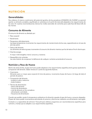 10
NUTRICIÓN
Generalidades
Para obtener el máximo rendimiento del potencial genético de las ponedoras LOHMANN LSL-CLASSIC es esencial
aportar un alimento completo y equilibrado en nutrientes en el cual la fórmula esté adaptada a los requerimientos de
las aves. En nuestras recomendaciones citamos los niveles esenciales de nutrientes para cada fase del desarrollo de
las mismas.
Consumo de Alimento
El consumo de alimento es afectado por:
• Peso corporal
• Rendimiento
• Temperatura del alojamiento
Las bajas temperaturas incrementan los requerimientos de mantenimiento de las aves, especialmente en el caso de
plumaje pobre.
• Textura del alimento
Los alimentos de textura gruesa incrementan el consumo de alimento mientras que los de textura fina lo disminuyen.
• Nivel de energía
A mayor nivel energético menor consumo y viceversa.
• Desequilibrio de nutrientes
Las aves tratarán de compensar la deficiencia de cualquier nutriente aumentando el consumo.
Nutrición y Peso de Huevo
Dentro de ciertos límites, el peso de huevo puede adaptarse a los requerimientos específicos de la granja ajustando la
composición del alimento. Deben tenerse en cuenta los siguientes factores:
• Crecimiento
Alimentar para un mayor peso corporal al inicio de postura, incrementa el peso de huevo a lo largo de todo el
período de postura.
• Composición del alimento
- proteína cruda y metionina
- ácido linoleico
• Técnica de alimentación
- textura del alimento
- horario de alimentación
- nivel de alimento en los comederos
- alimentación controlada
- frecuencia de alimentación
Cuando sea posible, ajustar la temperatura ambiente en la dirección opuesta al peso de huevo y consumo deseados.
El peso de huevo puede incrementarse estimulando el consumo y disminuirse mediante una alimentación restringida.
Contacte a su especialista de Lohmann Tierzucht para obtener programas con recomendaciones específicas para
nutrición y manejo que se adapten a sus requerimientos específicos.
 